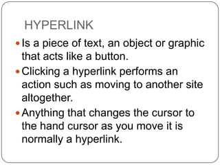 HYPERLINK
 Is a piece of text, an object or graphic

that acts like a button.
 Clicking a hyperlink performs an
action such as moving to another site
altogether.
 Anything that changes the cursor to
the hand cursor as you move it is
normally a hyperlink.

 