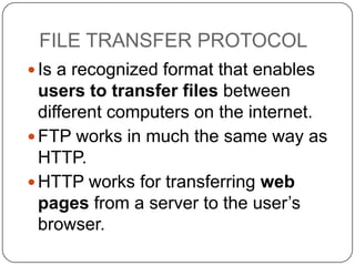 FILE TRANSFER PROTOCOL
 Is a recognized format that enables

users to transfer files between
different computers on the internet.
 FTP works in much the same way as
HTTP.
 HTTP works for transferring web
pages from a server to the user’s
browser.

 