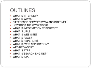 OUTLINES















WHAT IS INTERNET?
WHAT IS WWW?
DIFFERENCE BETWEEN WWW AND INTERNET
HOW DOES THE WWW WORK?

WHAT IS INFORMATION RESOURCE?
WHAT IS URL?
WHAT IS WEB SITE?
WHAT IS PAGE?
WHAT IS HYPERLINK
WHAT IS WEB APPLICATION?
WEB BROWSER?
WHAT IS FTP?
WHAT IS SEARCH ENGINE?
WHAT IS ISP?

 