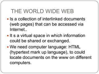 THE WORLD WIDE WEB
 Is a collection of interlinked documents

(web pages) that can be accessed via
Internet..
 It s a virtual space in which information
could be shared or exchanged.
 We need computer language: HTML
(hypertext mark up language), to could
locate documents on the www on different
computers.

 