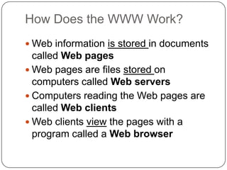 How Does the WWW Work?
 Web information is stored in documents

called Web pages
 Web pages are files stored on
computers called Web servers
 Computers reading the Web pages are
called Web clients
 Web clients view the pages with a
program called a Web browser

 