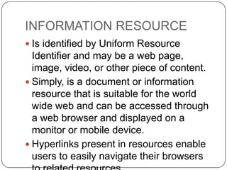 INFORMATION RESOURCE
 Is identified by Uniform Resource

Identifier and may be a web page,
image, video, or other piece of content.
 Simply, is a document or information
resource that is suitable for the world
wide web and can be accessed through
a web browser and displayed on a
monitor or mobile device.
 Hyperlinks present in resources enable
users to easily navigate their browsers

 