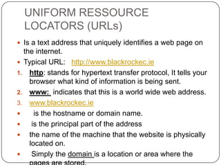 UNIFORM RESSOURCE
LOCATORS (URLs)
 Is a text address that uniquely identifies a web page on

the internet.
 Typical URL: http://www.blackrockec.ie
1. http: stands for hypertext transfer protocol, It tells your
browser what kind of information is being sent.
2. www: indicates that this is a world wide web address.
3. www.blackrockec.ie

is the hostname or domain name.

is the principal part of the address
 the name of the machine that the website is physically
located on.

Simply the domain is a location or area where the

 