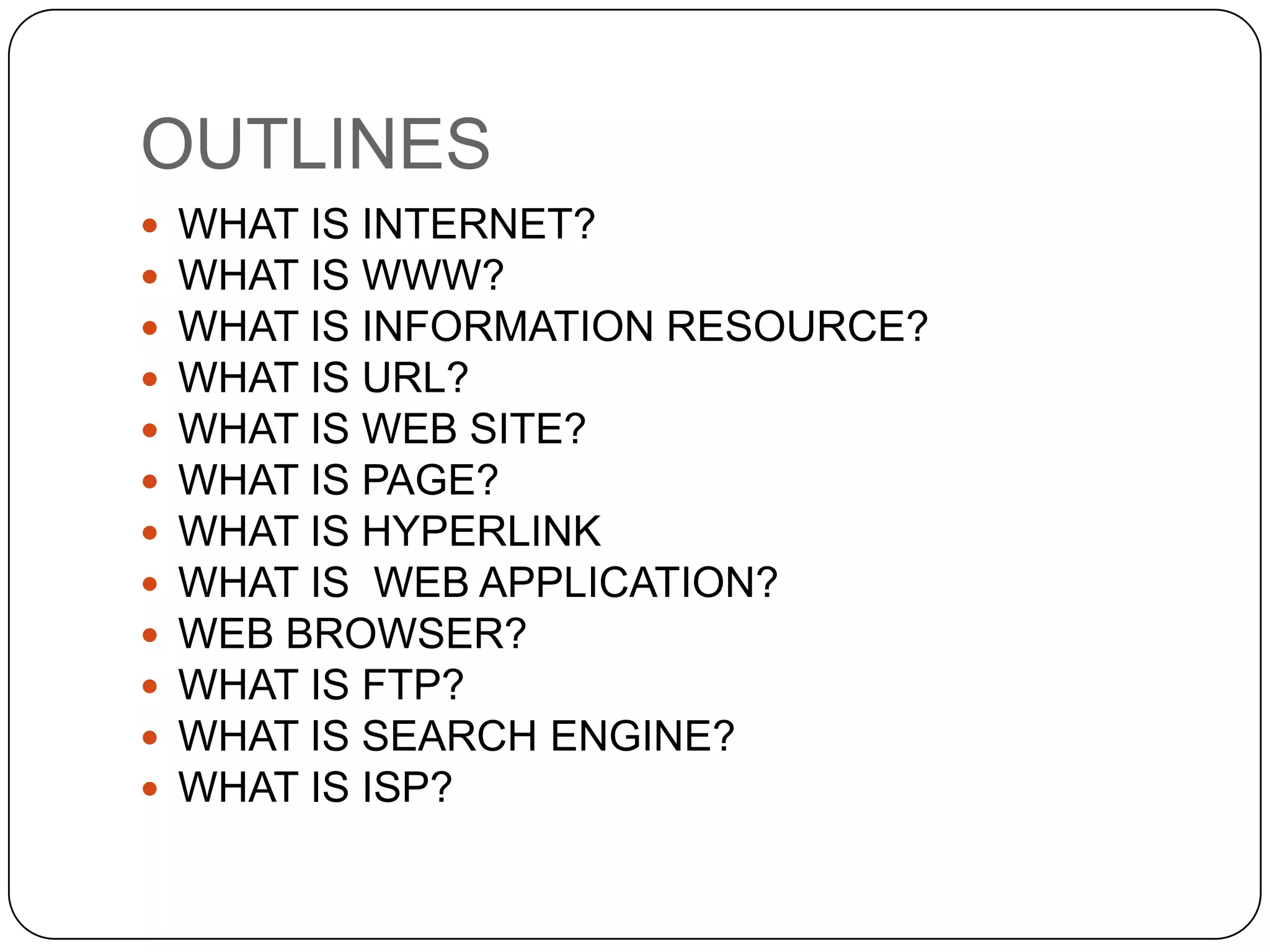 OUTLINES















WHAT IS INTERNET?
WHAT IS WWW?
DIFFERENCE BETWEEN WWW AND INTERNET
HOW DOES THE WWW WORK?

WHAT IS INFORMATION RESOURCE?
WHAT IS URL?
WHAT IS WEB SITE?
WHAT IS PAGE?
WHAT IS HYPERLINK
WHAT IS WEB APPLICATION?
WEB BROWSER?
WHAT IS FTP?
WHAT IS SEARCH ENGINE?
WHAT IS ISP?

 