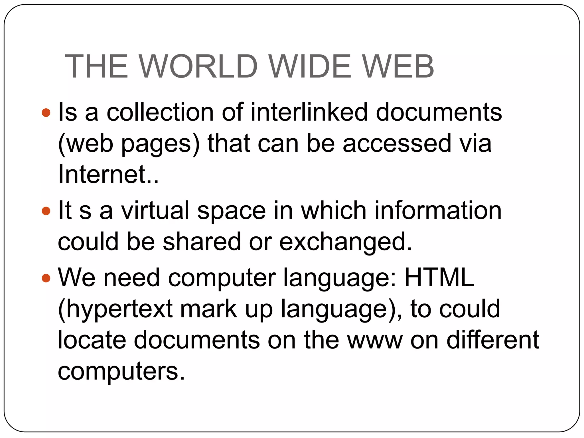 THE WORLD WIDE WEB
 Is a collection of interlinked documents

(web pages) that can be accessed via
Internet..
 It s a virtual space in which information
could be shared or exchanged.
 We need computer language: HTML
(hypertext mark up language), to could
locate documents on the www on different
computers.

 