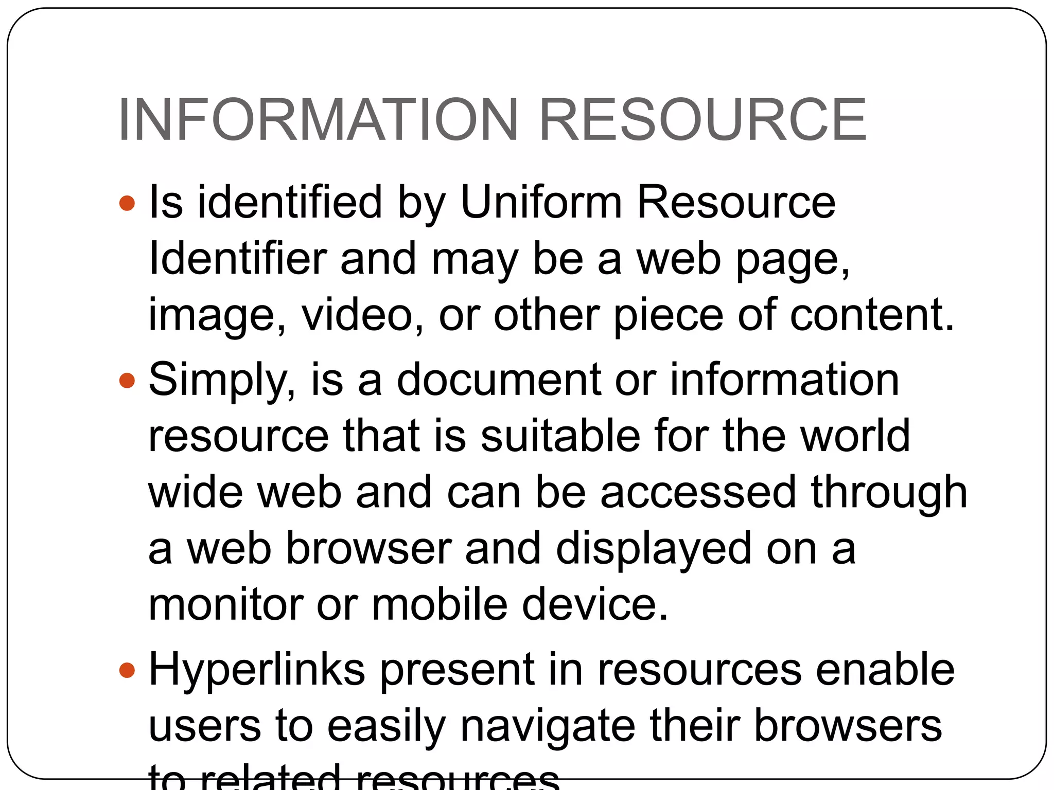 Difference between WWW and
Internet
The Internet and the Web are not the same.

Internet

WWW

•The Internet is a massive
network of networks.
•It connects millions of
computers together globally,
• forming a network in which any
computer can communicate with
any other computer as long as
they are both connected to the
Internet.
• Information travels over the
Internet using a variety of
languages known as protocols.

•The World Wide Web, or simply
Web,
•is a way of accessing
information over the medium of
the Internet.
•The Web uses the HTTP
protocol, only one of the
languages spoken over the
Internet, to transmit data.

 