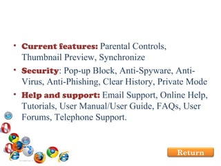 Current features:  Parental Controls, Thumbnail Preview, Synchronize Security : Pop-up Block, Anti-Spyware, Anti-Virus, Anti-Phishing, Clear History, Private Mode Help and support:  Email Support, Online Help, Tutorials, User Manual/User Guide, FAQs, User Forums, Telephone Support. Return 