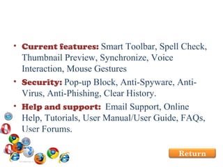 Current features:  Smart Toolbar, Spell Check, Thumbnail Preview, Synchronize, Voice Interaction, Mouse Gestures Security:  Pop-up Block, Anti-Spyware, Anti-Virus, Anti-Phishing, Clear History. Help and support:  Email Support, Online Help, Tutorials, User Manual/User Guide, FAQs, User Forums.  Return 