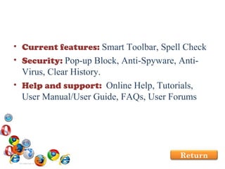 Current features:  Smart Toolbar, Spell Check  Security:  Pop-up Block, Anti-Spyware, Anti-Virus, Clear History. Help and support:  Online Help, Tutorials, User Manual/User Guide, FAQs, User Forums Return 