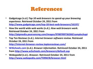 Gadgetcage (n.d.)  Top 10 web browsers to speed-up your browsing experience.  Retrieved October 24, 2011 from  http://www.gadgetcage.com/top-10-best-web-browsers/16197/ How the world wide web works (n.d.).  How web browsers work . Retrieved October 24, 2011 from  http://ptgmedia.pearsoncmg.com/images/9780789736260/samplechapter/0789736268_Sample_Chapter_18.pdf Top Ten Reviews (n.d.).  Internet browser software review.  Retrieved October 24, 2011 from  http://internet-browser-review.toptenreviews.com/ W3Schools.com  (n.d.).  Browser information.  Retrieved October 24, 2011 from  http://www.w3schools.com/browsers/default.asp Webopedid (n.d.).  Browser.  Retrieved October 24, 2011 from  http://www.webopedia.com/TERM/B/browser.html References 