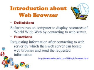 Introduction about Web Browser Definition: Software run on computer to display resources of World Wide Web by contacting to web server. Function: Requesting information after contacting to web server by which then web server can locate web browser and send the requested information  http://www.webopedia.com/TERM/B/browser.html 