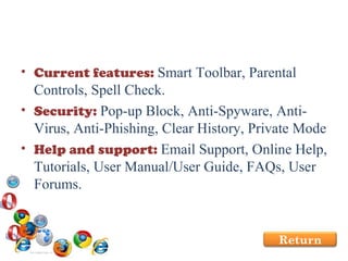Current features:  Smart Toolbar, Parental Controls, Spell Check.  Security:  Pop-up Block, Anti-Spyware, Anti-Virus, Anti-Phishing, Clear History, Private Mode Help and support:  Email Support, Online Help, Tutorials, User Manual/User Guide, FAQs, User Forums. Return 