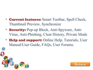 Current features:  Smart Toolbar, Spell Check, Thumbnail Preview, Synchronize Security:  Pop-up Block, Anti-Spyware, Anti-Virus, Anti-Phishing, Clear History, Private Mode Help and support:  Online Help, Tutorials, User Manual/User Guide, FAQs, User Forums. Return 