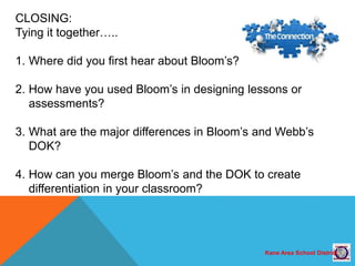 Kane Area School District
CLOSING:
Tying it together…..
1. Where did you first hear about Bloom’s?
2. How have you used Bloom’s in designing lessons or
assessments?
3. What are the major differences in Bloom’s and Webb’s
DOK?
4. How can you merge Bloom’s and the DOK to create
differentiation in your classroom?
 