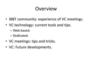 Overview
• IBBT community: experience of VC meetings.
• VC technology: current tools and tips.
  – Web-based.
  – Dedicated.
• VC meetings: tips and tricks.
• VC: Future developments.
 