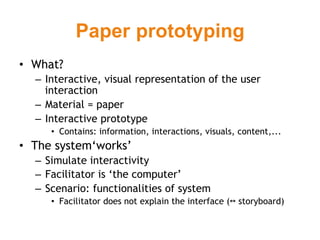 Paper prototyping
•  What?
  –  Interactive, visual representation of the user
     interaction
  –  Material = paper
  –  Interactive prototype
     •  Contains: information, interactions, visuals, content,...
•  The system‘works’
  –  Simulate interactivity
  –  Facilitator is ‘the computer’
  –  Scenario: functionalities of system
     •  Facilitator does not explain the interface (↔ storyboard)
 