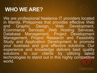 WHO WE ARE?
We are professional freelance IT providers located
in Manila, Philippines that provides effective Web
and Graphic Design, Web Development,
Ecommerce Services ,Web Hosting Services,
Database Management, Project Development
Management, Project Research and Feasibility
Study and Application Development to promote
your business and give effective solutions. Our
experience and knowledge delivers best quality
solutions to our clients by utilizing latest
technologies to stand out in this highly competitive
world.
 