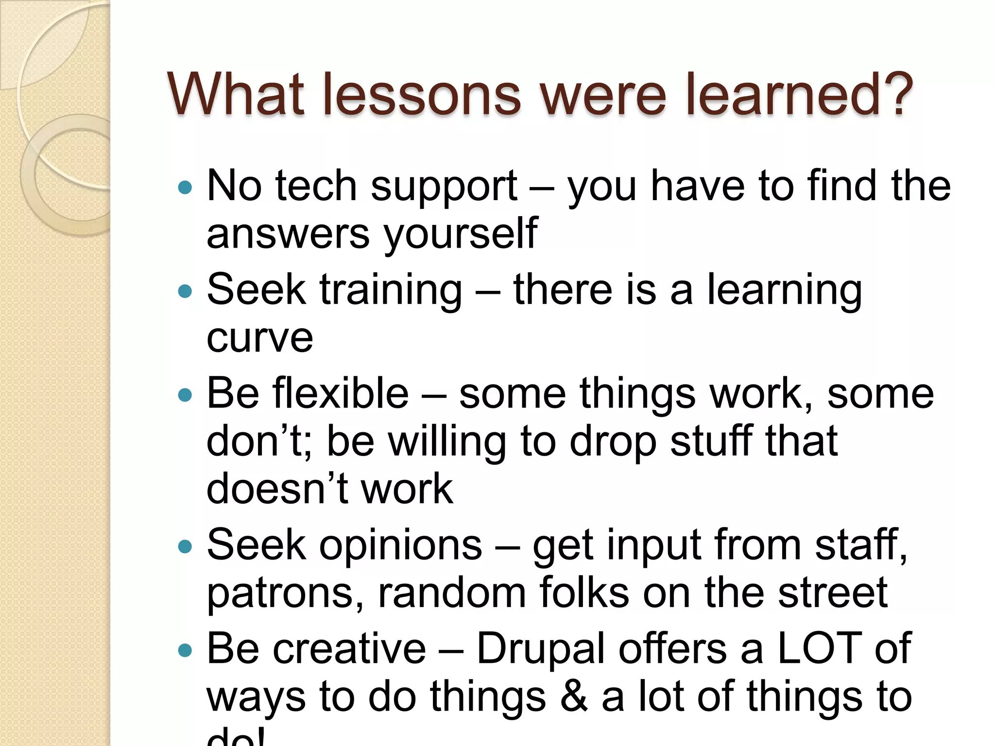 What lessons were learned?No tech support – you have to find the answers yourselfSeek training – there is a learning curveBe flexible – some things work, some don’t; be willing to drop stuff that doesn’t workSeek opinions – get input from staff, patrons, random folks on the streetBe creative – Drupal offers a LOT of ways to do things & a lot of things to do!