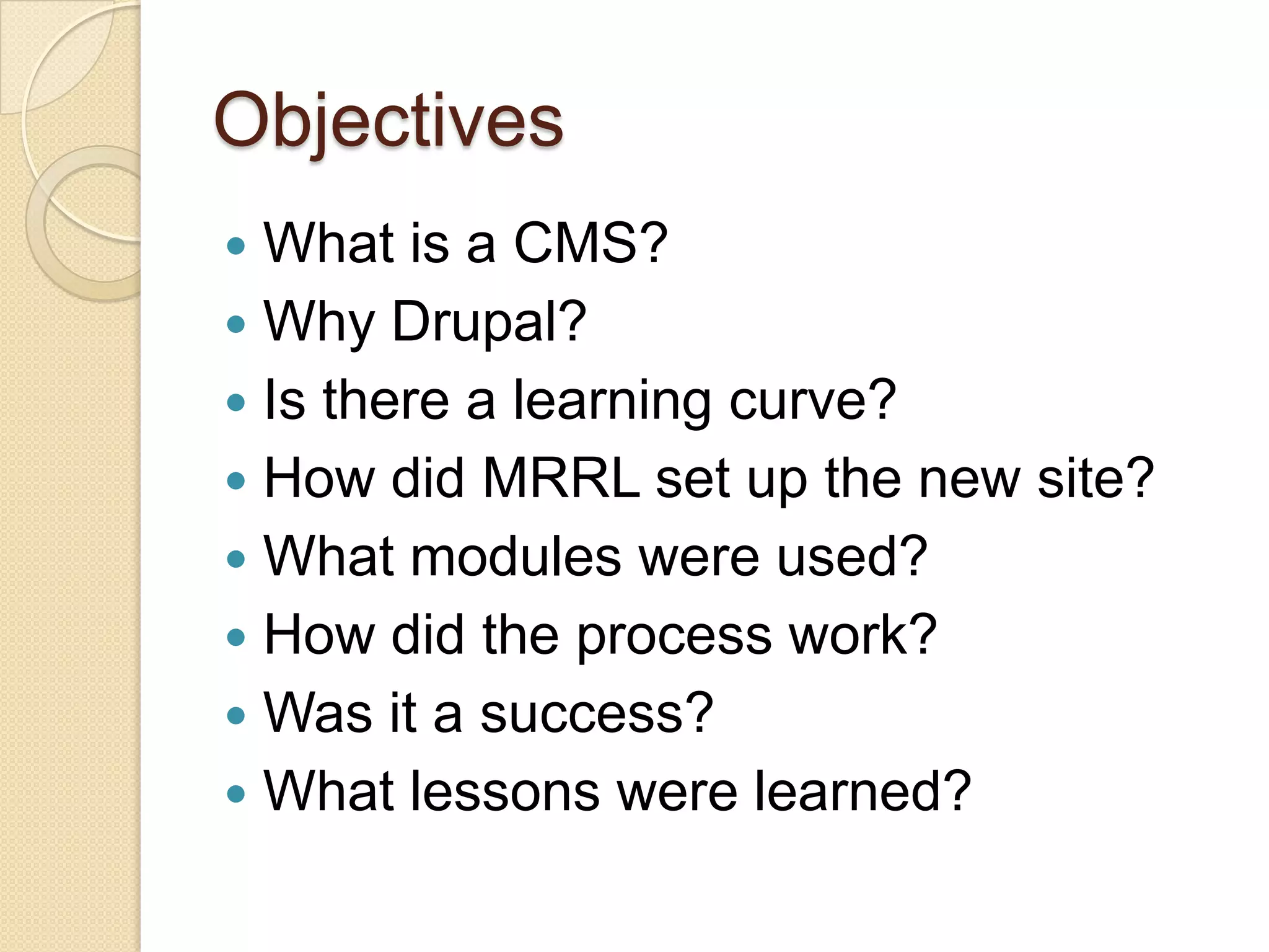 ObjectivesWhat is a CMS?Why Drupal?Is there a learning curve?How did MRRL set up the new site?What modules were used?How did the process work?Was it a success?What lessons were learned?
