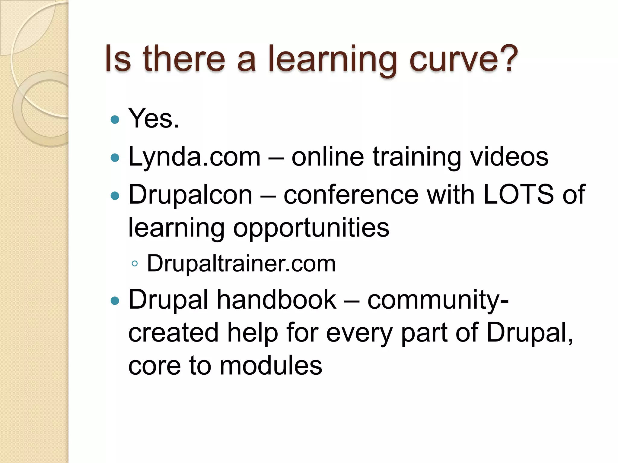 Is there a learning curve?Yes.Lynda.com – online training videosDrupalcon – conference with LOTS of learning opportunitiesDrupaltrainer.comDrupal handbook – community-created help for every part of Drupal, core to modules