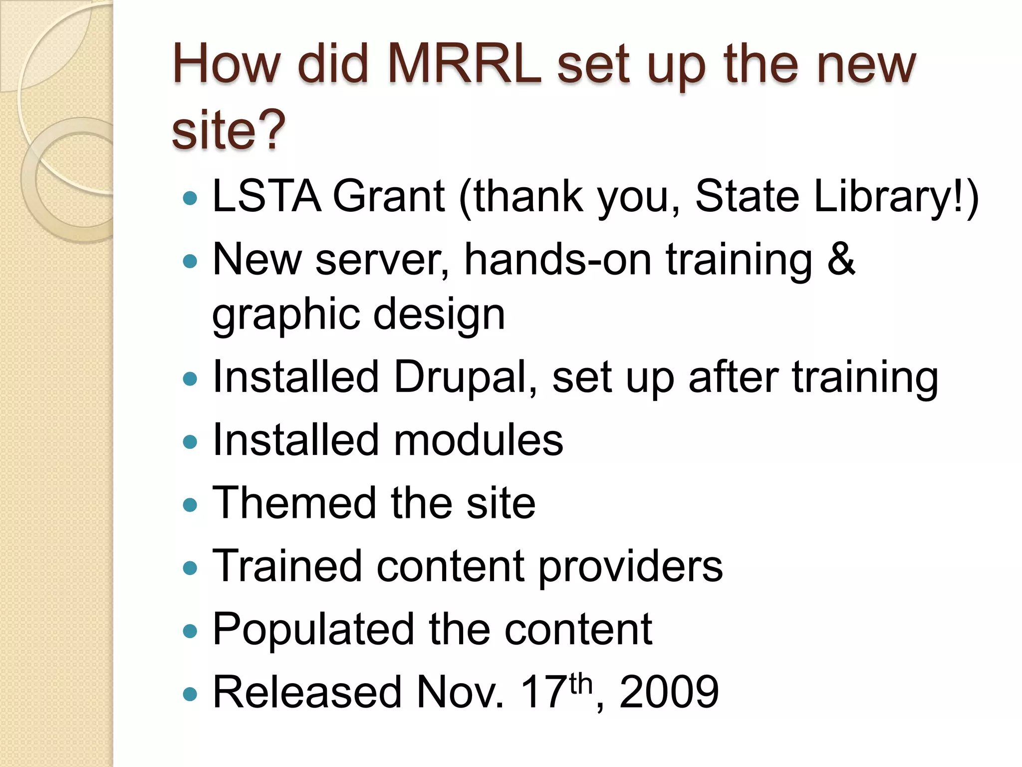 How did MRRL set up the new site?LSTA Grant (thank you, State Library!)New server, hands-on training & graphic designInstalled Drupal, set up after trainingInstalled modulesThemed the siteTrained content providersPopulated the contentReleased Nov. 17th, 2009
