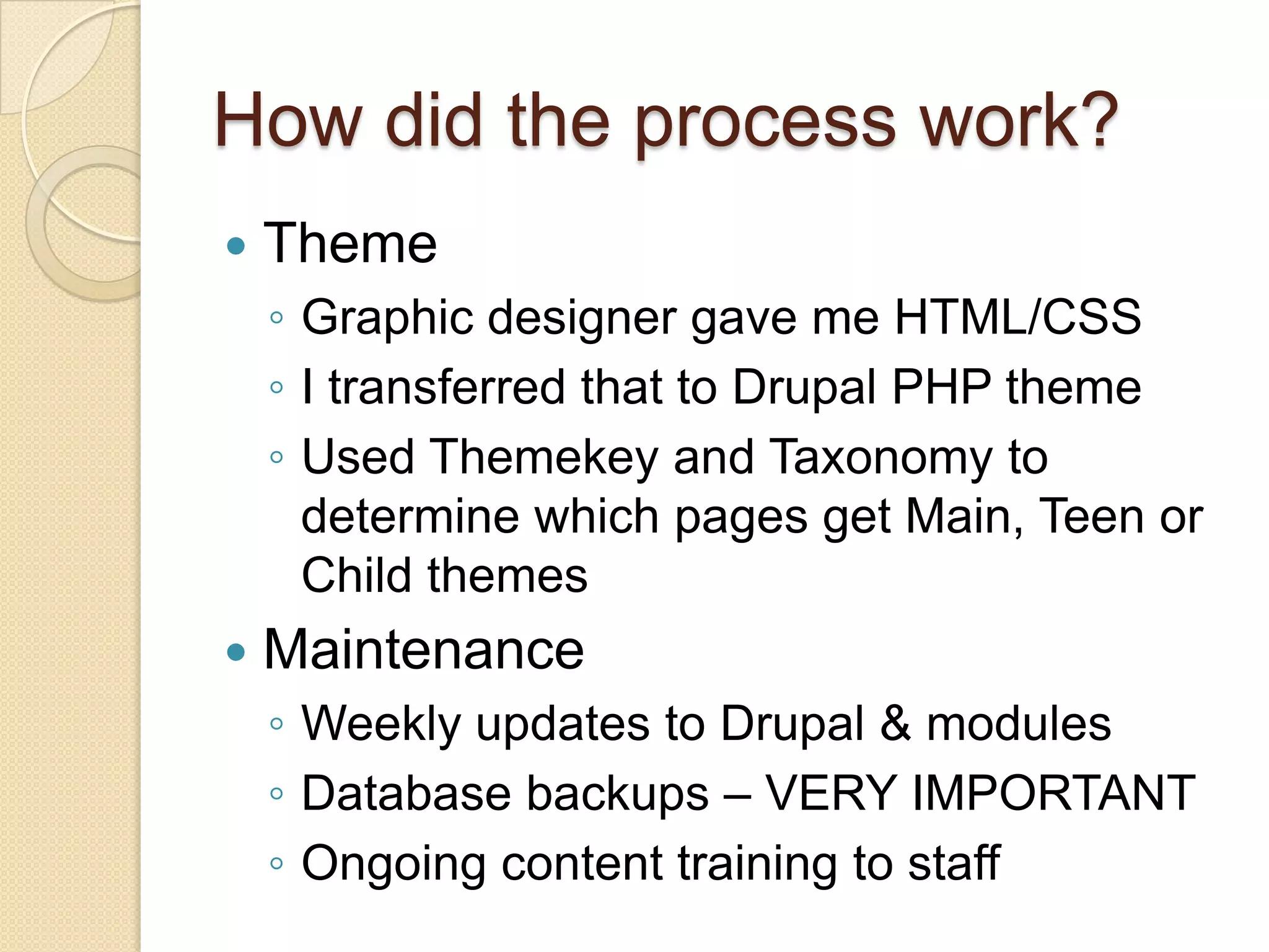 How did the process work?ThemeGraphic designer gave me HTML/CSSI transferred that to Drupal PHP themeUsed Themekey and Taxonomy to determine which pages get Main, Teen or Child themesMaintenanceWeekly updates to Drupal & modulesDatabase backups – VERY IMPORTANTOngoing content training to staff