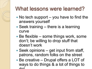 What lessons were learned?No tech support – you have to find the answers yourselfSeek training – there is a learning curveBe flexible – some things work, some don’t; be willing to drop stuff that doesn’t workSeek opinions – get input from staff, patrons, random folks on the streetBe creative – Drupal offers a LOT of ways to do things & a lot of things to do!