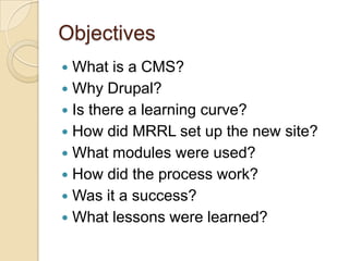 ObjectivesWhat is a CMS?Why Drupal?Is there a learning curve?How did MRRL set up the new site?What modules were used?How did the process work?Was it a success?What lessons were learned?
