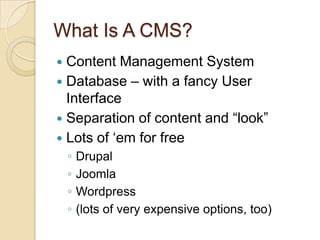 What Is A CMS?Content Management SystemDatabase – with a fancy User InterfaceSeparation of content and “look”Lots of ‘em for freeDrupalJoomlaWordpress(lots of very expensive options, too)