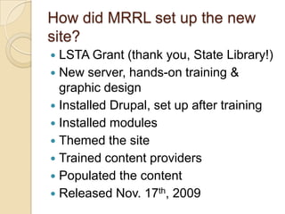 How did MRRL set up the new site?LSTA Grant (thank you, State Library!)New server, hands-on training & graphic designInstalled Drupal, set up after trainingInstalled modulesThemed the siteTrained content providersPopulated the contentReleased Nov. 17th, 2009