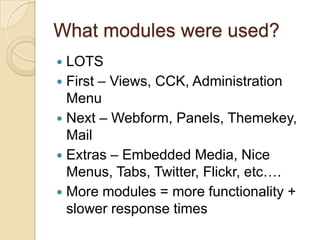 What modules were used?LOTSFirst – Views, CCK, Administration MenuNext – Webform, Panels, Themekey, MailExtras – Embedded Media, Nice Menus, Tabs, Twitter, Flickr, etc….More modules = more functionality + slower response times