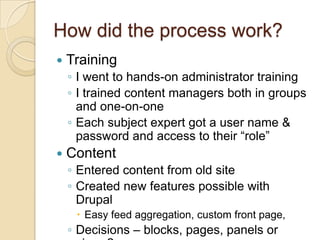 How did the process work?TrainingI went to hands-on administrator trainingI trained content managers both in groups and one-on-oneEach subject expert got a user name & password and access to their “role”ContentEntered content from old siteCreated new features possible with DrupalEasy feed aggregation, custom front page, Decisions – blocks, pages, panels or views?