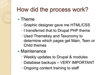 How did the process work?ThemeGraphic designer gave me HTML/CSSI transferred that to Drupal PHP themeUsed Themekey and Taxonomy to determine which pages get Main, Teen or Child themesMaintenanceWeekly updates to Drupal & modulesDatabase backups – VERY IMPORTANTOngoing content training to staff