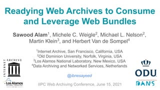 Readying Web Archives to Consume
and Leverage Web Bundles
Sawood Alam1
, Michele C. Weigle2
, Michael L. Nelson2
,
Martin Klein3
, and Herbert Van de Sompel4
1
Internet Archive, San Francisco, California, USA
2
Old Dominion University, Norfolk, Virginia, USA
3
Los Alamos National Laboratory, New Mexico, USA
4
Data Archiving and Networked Services, Netherlands
@ibnesayeed
IIPC Web Archiving Conference, June 15, 2021
 