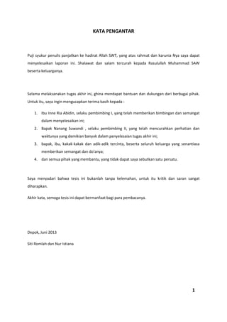 KATA PENGANTAR
Puji syukur penulis panjatkan ke hadirat Allah SWT, yang atas rahmat dan karunia Nya saya dapat
menyelesaikan laporan ini. Shalawat dan salam tercurah kepada Rasulullah Muhammad SAW
beserta keluarganya.
Selama melaksanakan tugas akhir ini, ghina mendapat bantuan dan dukungan dari berbagai pihak.
Untuk itu, saya ingin mengucapkan terima kasih kepada :
1. Ibu Inne Ria Abidin, selaku pembimbing I, yang telah memberikan bimbingan dan semangat
dalam menyelesaikan ini;
2. Bapak Nanang Suwandi , selaku pembimbing II, yang telah mencurahkan perhatian dan
waktunya yang demikian banyak dalam penyelesaian tugas akhir ini;
3. bapak, ibu, kakak-kakak dan adik-adik tercinta, beserta seluruh keluarga yang senantiasa
memberikan semangat dan do’anya;
4. dan semua pihak yang membantu, yang tidak dapat saya sebutkan satu persatu.
Saya menyadari bahwa tesis ini bukanlah tanpa kelemahan, untuk itu kritik dan saran sangat
diharapkan.
Akhir kata, semoga tesis ini dapat bermanfaat bagi para pembacanya.
Depok, Juni 2013
Siti Romlah dan Nur Istiana
1
 