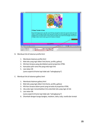 B. Membuat link di halaman profile.html
1. Membuka halaman profile.html
2. Blok teks yang ingin diberi link (home, profile, gallery)
3. Klik ikon browse yang ada didalam panel properties HTML
4. Kemudian pilih nama file yang anda ingin link
5. Lalu tekan OK
(sama seperti di home tapi tidak ada “selengkapnya”)
C. Membuat link di halaman gallery.html
1. Membuka halaman gallery.html
2. Blok teks yang ingin diberi link (home, profile, gallery)
3. Klik ikon browse dalam panel yang tersedia di properties HTML
4. Jika anda ingin menambahkan link anda blok teks yang ingin di link
5. Lalu tekan OK
(sama seperti di home tapi tidak ada “selengkapnya”)
6. Ditambah dengan bunga bangkai, matahari, dalia, tulip, rosella dan terataI
25
 