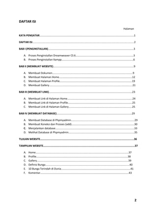 DAFTAR ISI
Halaman
KATA PENGATAR.................................................................................................................................1
DAFTAR ISI...........................................................................................................................................2
BAB I (PENGINSTALLAN).....................................................................................................................3
A. Proses Penginstallan Dreamweaver CS 6...............................................................................3
B. Proses Penginstallan Xampp..................................................................................................6
BAB II (MEMBUAT WEBSITE)..............................................................................................................9
A. Membuat Dokumen..............................................................................................................9
B. Membuat Halaman Home....................................................................................................12
C. Membuat Halaman Profile...................................................................................................19
D. Membuat Gallery..................................................................................................................21
BAB III (MEMBUAT LINK)..................................................................................................................23
A. Membuat Link di Halaman Home.........................................................................................24
B. Membuat Link di Halaman Profile........................................................................................25
C. Membuat Link di Halaman Gallery.......................................................................................25
BAB IV (MEMBUAT DATABASE).......................................................................................................29
A. Membuat Database di Phpmyadmin.......................................................................................29
B. Membuat Koneksi dan Prosses (add)......................................................................................30
C. Menjalankan database............................................................................................................33
D. Melihat Database di Phpmyadmin..........................................................................................35
TUJUAN WEBSITE.........................................................................................................................36
TAMPILAN WEBSITE......................................................................................................................37
A. Home...............................................................................................................................37
B. Profile.............................................................................................................................38
C. Gallery.............................................................................................................................39
D. Definisi Bunga...................................................................................................................40
E. 10 Bunga Terindah di Dunia...............................................................................................41
F. Komentar.........................................................................................................................43
2
 