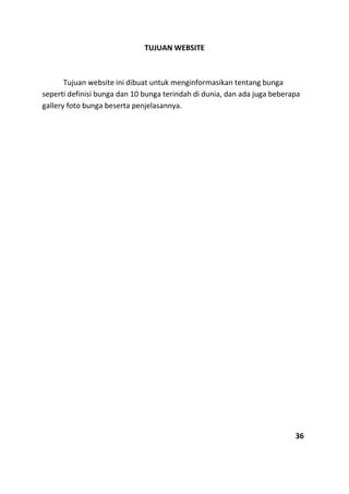TUJUAN WEBSITE
Tujuan website ini dibuat untuk menginformasikan tentang bunga
seperti definisi bunga dan 10 bunga terindah di dunia, dan ada juga beberapa
gallery foto bunga beserta penjelasannya.
36
 