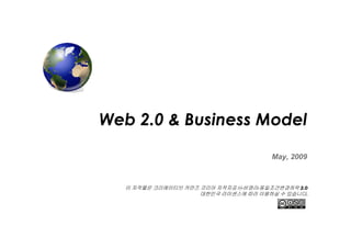 Web 2.0 & Business Model

                                      May, 2009



   이 저작물은 크리에이티브 커먼즈 코리아 저작자표시-비영리-동일조건변경허락 2.0
                     대한민국 라이센스에 따라 이용하실 수 있습니다.
 