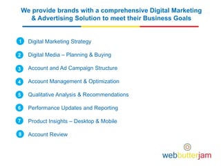 We provide brands with a comprehensive Digital Marketing
& Advertising Solution to meet their Business Goals
Digital Marketing Strategy
Digital Media – Planning & Buying
Account and Ad Campaign Structure
Account Management & Optimization
Qualitative Analysis & Recommendations
Performance Updates and Reporting
Product Insights – Desktop & Mobile
Account Review
1
2
3
4
5
6
7
8
 
