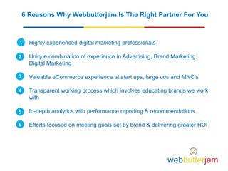 6 Reasons Why Webbutterjam Is The Right Partner For You
Highly experienced digital marketing professionals
Unique combination of experience in Advertising, Brand Marketing,
Digital Marketing
Valuable eCommerce experience at start ups, large cos and MNC’s
Transparent working process which involves educating brands we work
with
In-depth analytics with performance reporting & recommendations
Efforts focused on meeting goals set by brand & delivering greater ROI
1
2
3
4
5
6
 