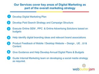 Our Services cover key areas of Digital Marketing as
part of the overall marketing strategy
Develop Digital Marketing Plan
Develop Paid Search Strategy and Campaign Structure
Execute Online SEM , PPC & Online Advertising Solutions based on
budgets
Help identify digital branding ideas and relevant brand associations
Product Feedback of Mobile / Desktop Website – Design , UE , UI &
Content
Give Guidance and Help Develop Annual Digital Plans & Budgets
Guide Internal Marketing team on developing a social media strategy
as required.
1
2
3
4
5
6
7
 