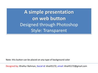 A simple presentation
on web button
Designed through Photoshop
Style: Transparent
Designed by: Khalilur Rahman, Social id: khalil5172, email: khalil5172@gmail.com
Note: this button can be placed on any type of background color
 