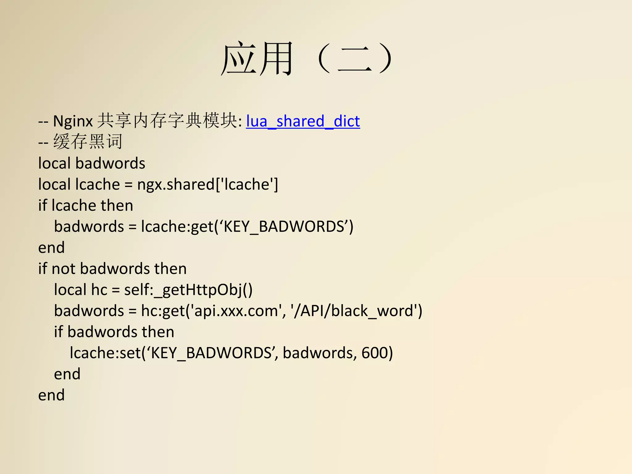 应用（二）
-- Nginx 共享内存字典模块: lua_shared_dict
-- 缓存黑词
local badwords
local lcache = ngx.shared['lcache']
if lcache then
badwords = lcache:get(‘KEY_BADWORDS’)
end
if not badwords then
local hc = self:_getHttpObj()
badwords = hc:get('api.xxx.com', '/API/black_word')
if badwords then
lcache:set(‘KEY_BADWORDS’, badwords, 600)
end
end
 