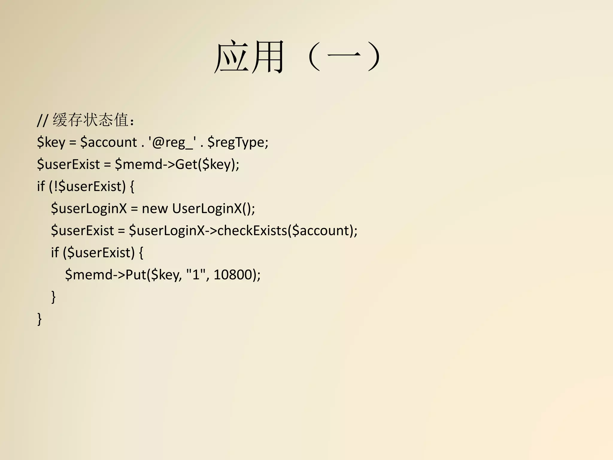 应用（一）
// 缓存状态值：
$key = $account . '@reg_' . $regType;
$userExist = $memd->Get($key);
if (!$userExist) {
$userLoginX = new UserLoginX();
$userExist = $userLoginX->checkExists($account);
if ($userExist) {
$memd->Put($key, "1", 10800);
}
}
 