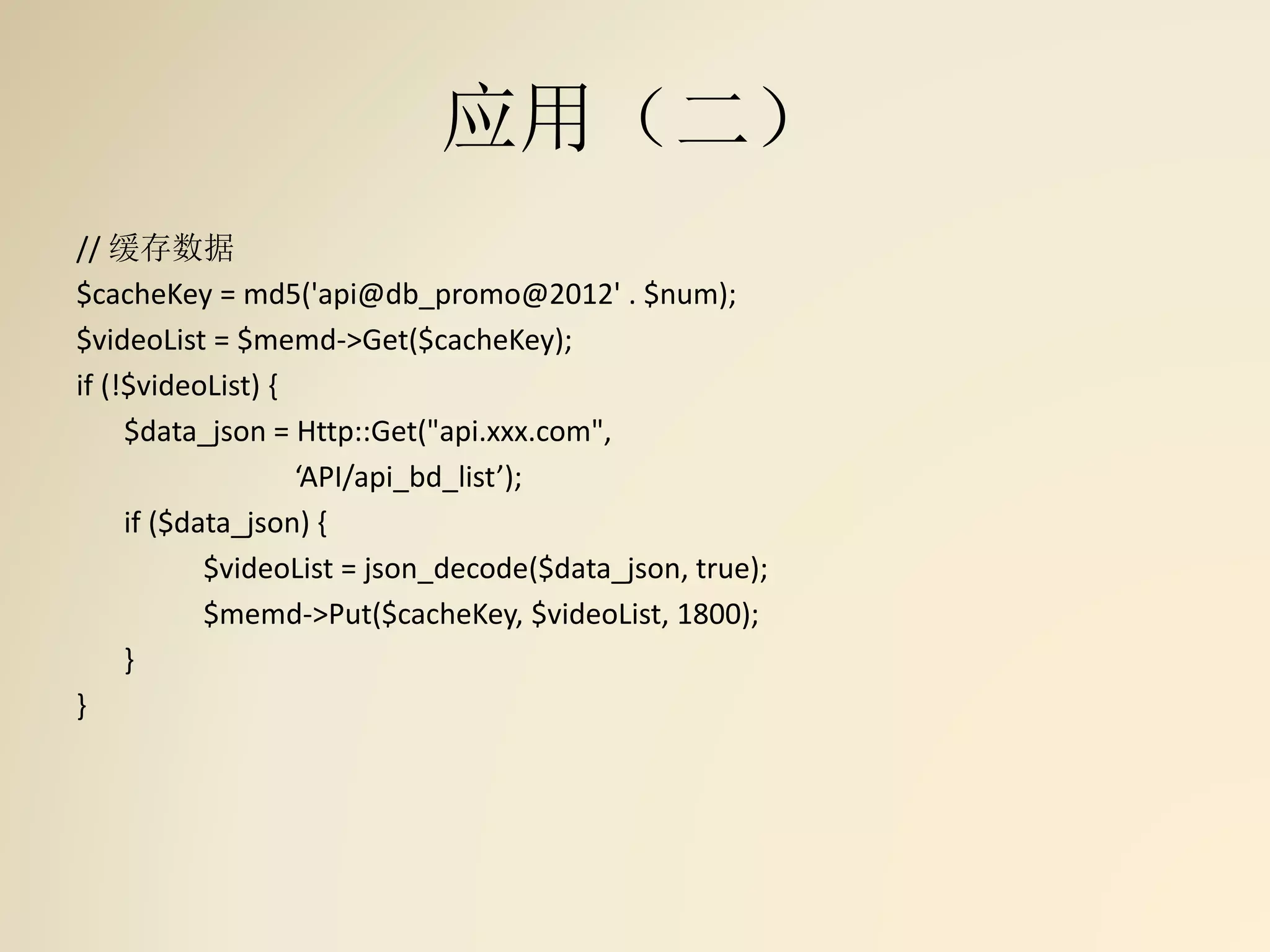 应用（二）
// 缓存数据
$cacheKey = md5('api@db_promo@2012' . $num);
$videoList = $memd->Get($cacheKey);
if (!$videoList) {
$data_json = Http::Get("api.xxx.com",
‘API/api_bd_list’);
if ($data_json) {
$videoList = json_decode($data_json, true);
$memd->Put($cacheKey, $videoList, 1800);
}
}
 