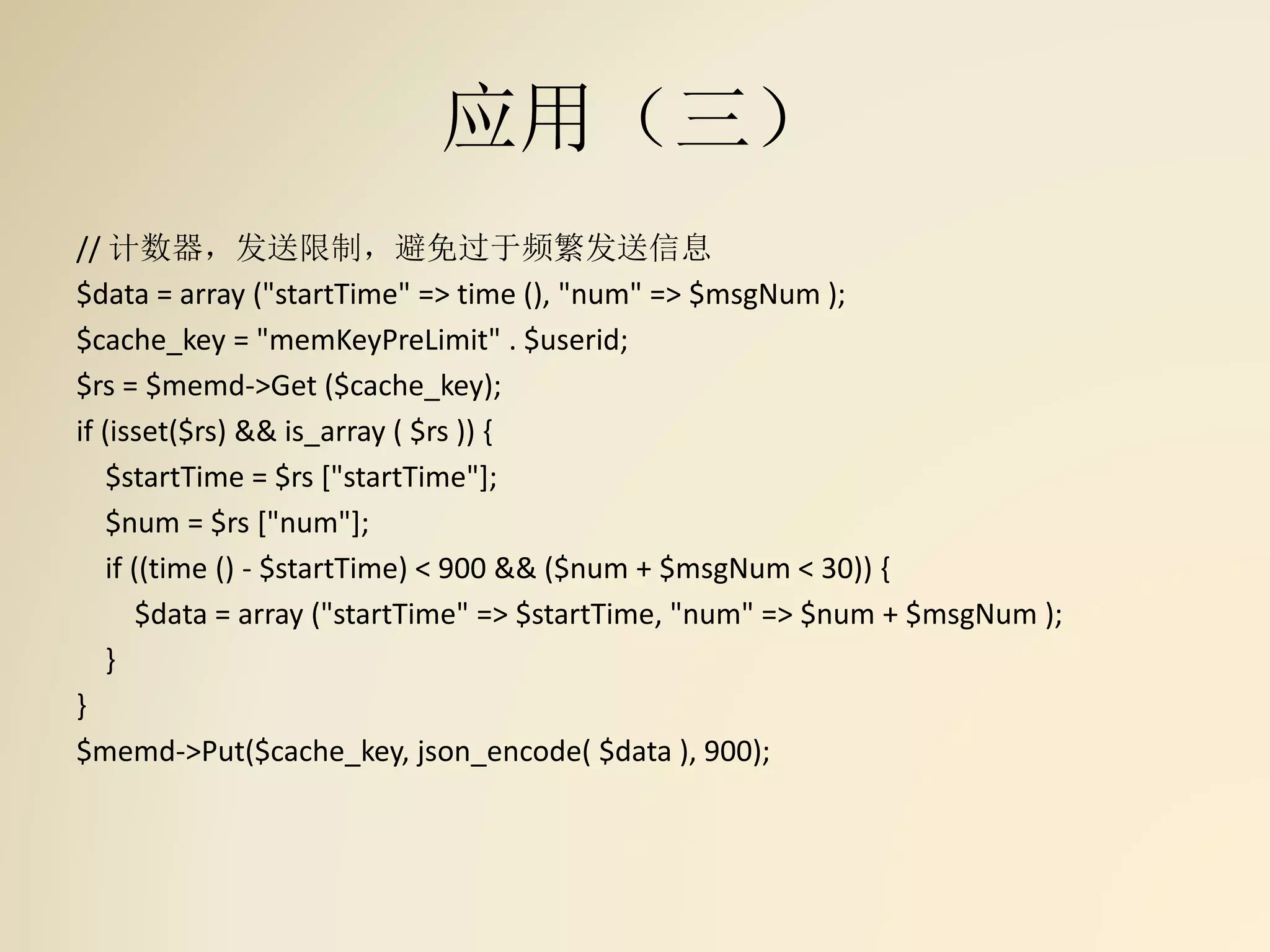 应用（三）
// 计数器，发送限制，避免过于频繁发送信息
$data = array ("startTime" => time (), "num" => $msgNum );
$cache_key = "memKeyPreLimit" . $userid;
$rs = $memd->Get ($cache_key);
if (isset($rs) && is_array ( $rs )) {
$startTime = $rs ["startTime"];
$num = $rs ["num"];
if ((time () - $startTime) < 900 && ($num + $msgNum < 30)) {
$data = array ("startTime" => $startTime, "num" => $num + $msgNum );
}
}
$memd->Put($cache_key, json_encode( $data ), 900);
 