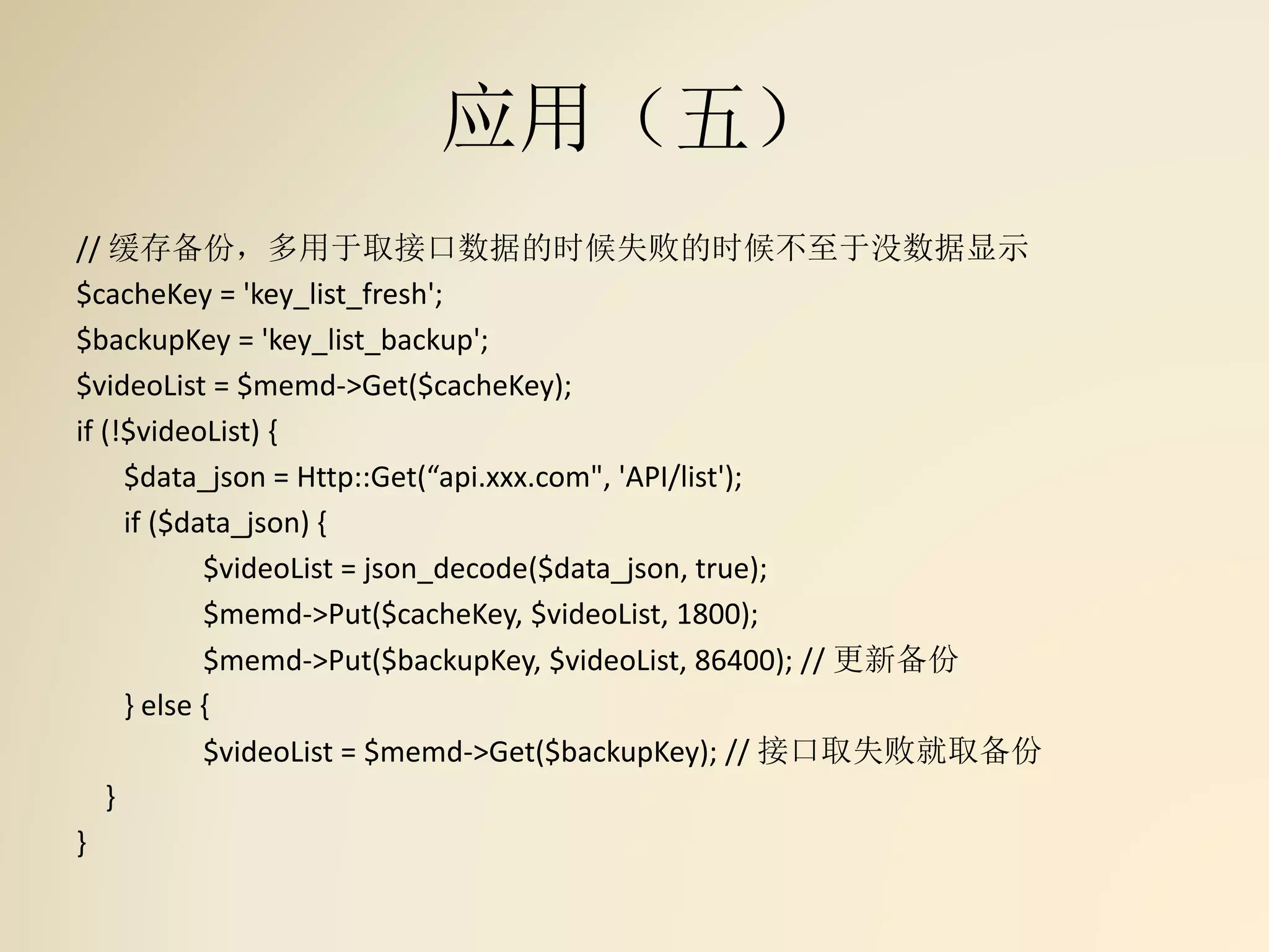 应用（五）
// 缓存备份，多用于取接口数据的时候失败的时候不至于没数据显示
$cacheKey = 'key_list_fresh';
$backupKey = 'key_list_backup';
$videoList = $memd->Get($cacheKey);
if (!$videoList) {
$data_json = Http::Get(“api.xxx.com", 'API/list');
if ($data_json) {
$videoList = json_decode($data_json, true);
$memd->Put($cacheKey, $videoList, 1800);
$memd->Put($backupKey, $videoList, 86400); // 更新备份
} else {
$videoList = $memd->Get($backupKey); // 接口取失败就取备份
}
}
 