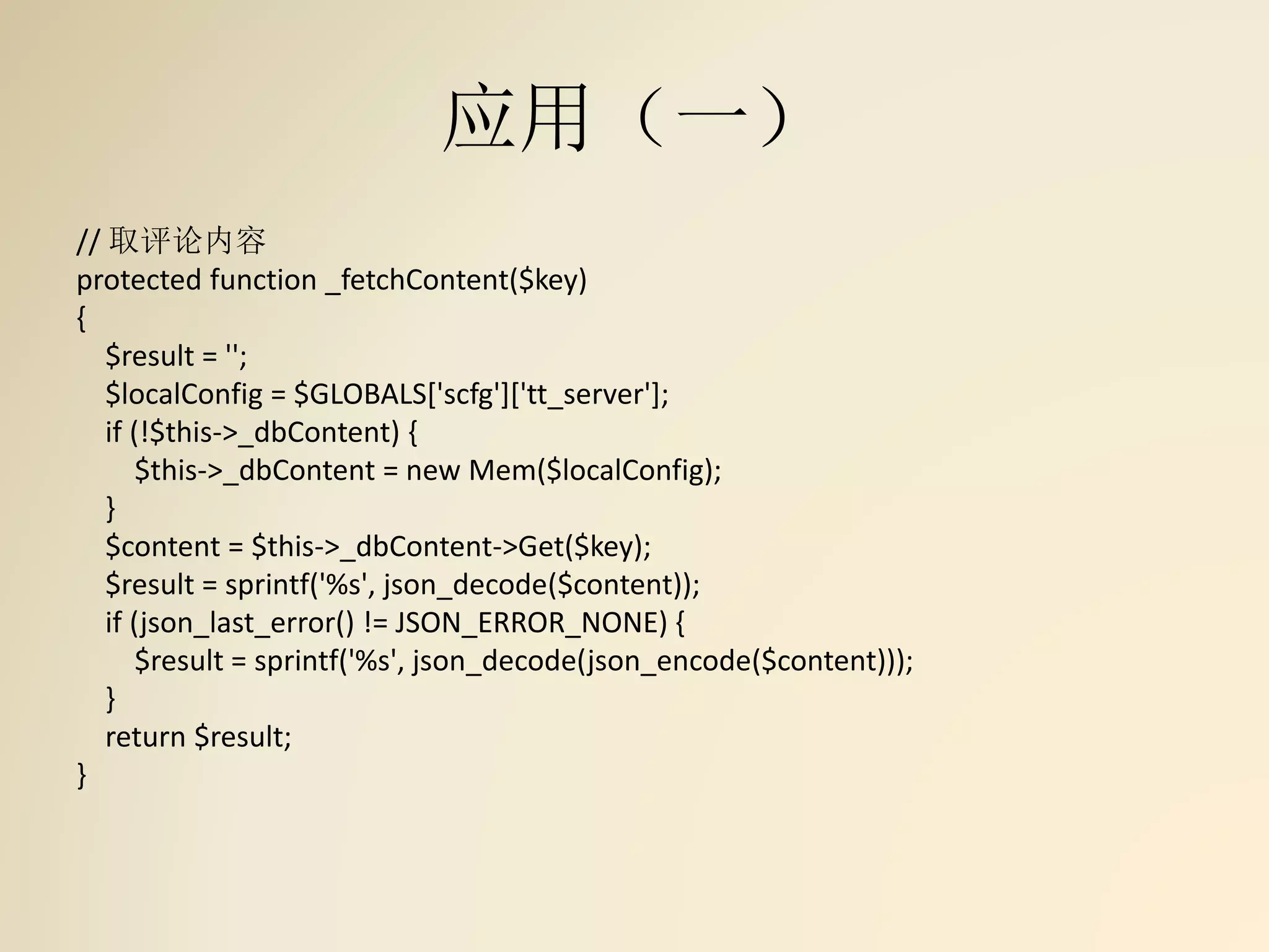 应用（一）
// 取评论内容
protected function _fetchContent($key)
{
$result = '';
$localConfig = $GLOBALS['scfg']['tt_server'];
if (!$this->_dbContent) {
$this->_dbContent = new Mem($localConfig);
}
$content = $this->_dbContent->Get($key);
$result = sprintf('%s', json_decode($content));
if (json_last_error() != JSON_ERROR_NONE) {
$result = sprintf('%s', json_decode(json_encode($content)));
}
return $result;
}
 