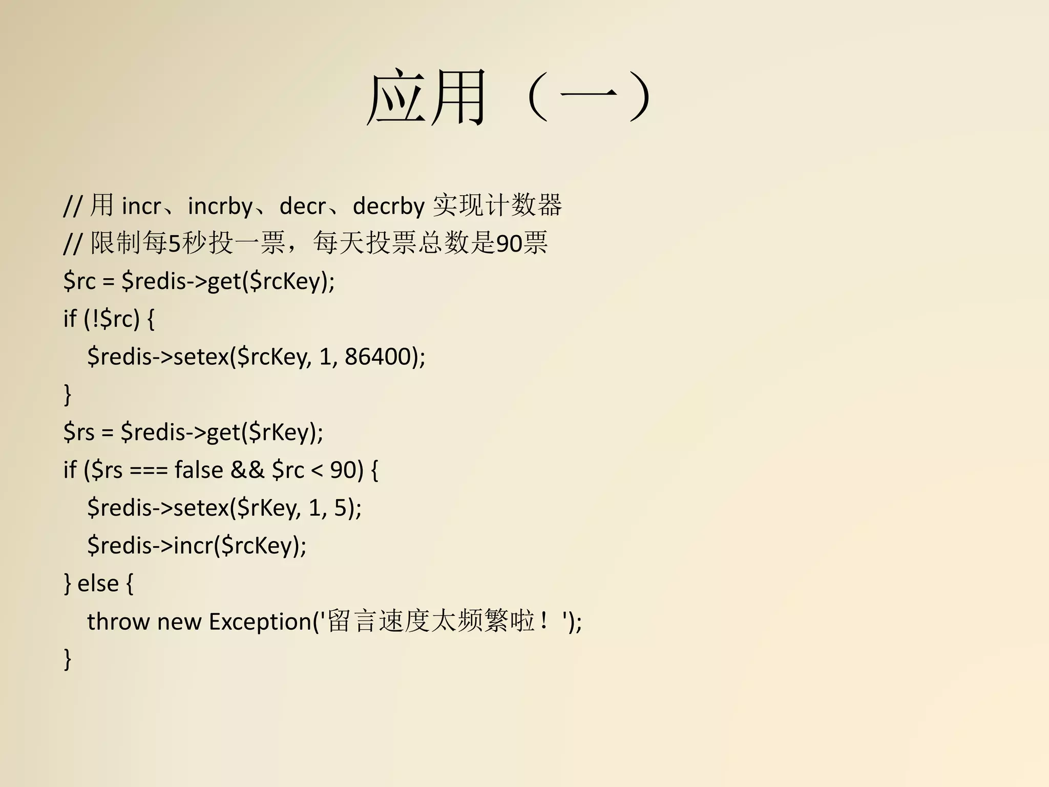 应用（一）
// 用 incr、incrby、decr、decrby 实现计数器
// 限制每5秒投一票，每天投票总数是90票
$rc = $redis->get($rcKey);
if (!$rc) {
$redis->setex($rcKey, 1, 86400);
}
$rs = $redis->get($rKey);
if ($rs === false && $rc < 90) {
$redis->setex($rKey, 1, 5);
$redis->incr($rcKey);
} else {
throw new Exception('留言速度太频繁啦！');
}
 